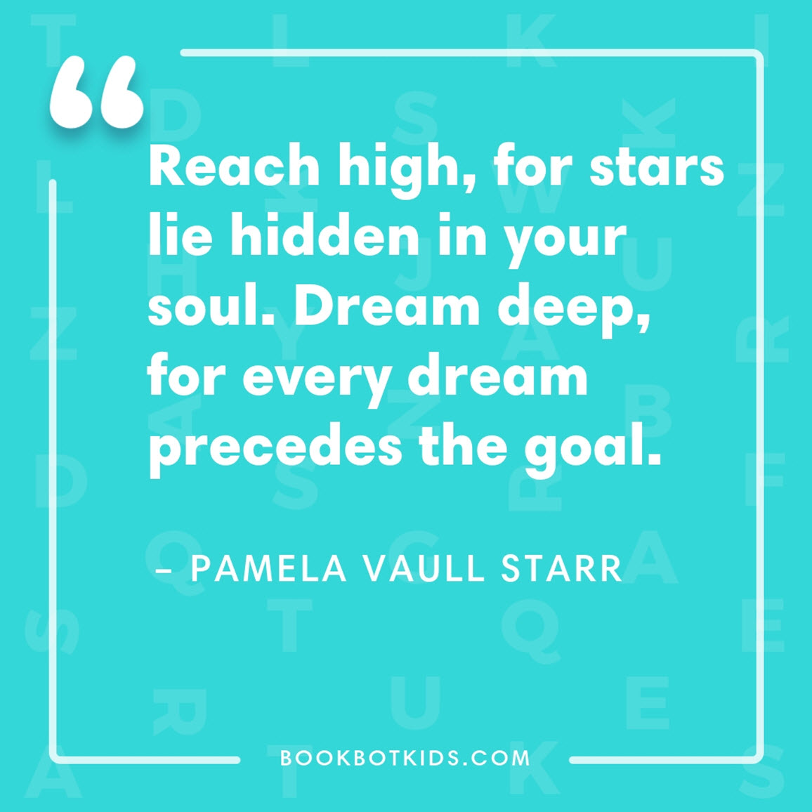 Reach high, for stars lie hidden in your soul. Dream deep, for every dream precedes the goal. – Pamela Vaull Starr