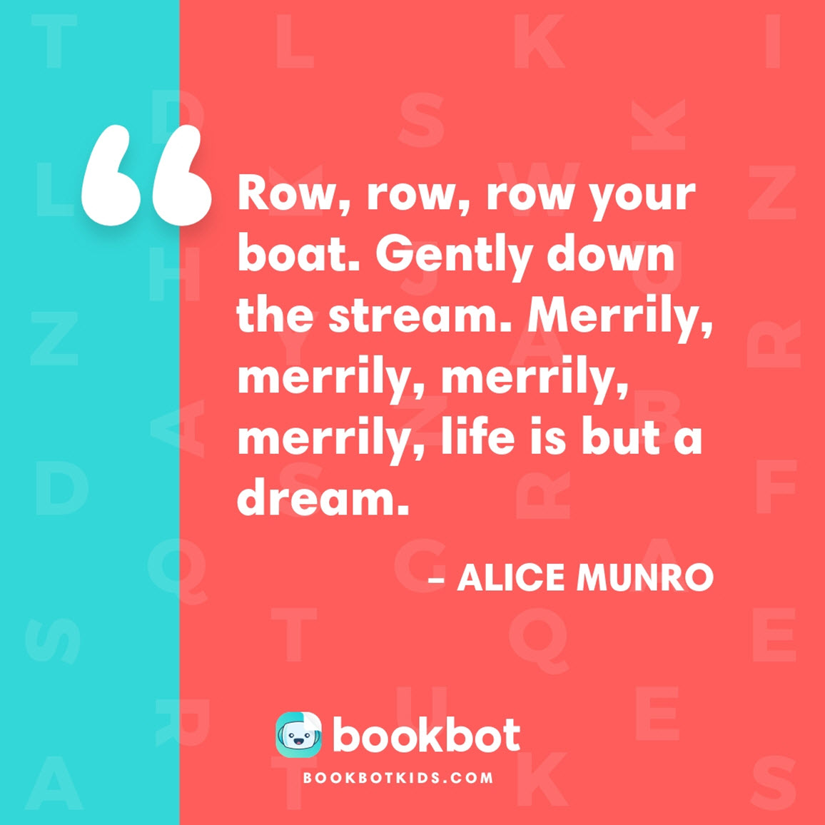 Row, row, row your boat. Gently down the stream. Merrily, merrily, merrily, merrily, life is but a dream. – Alice Munro