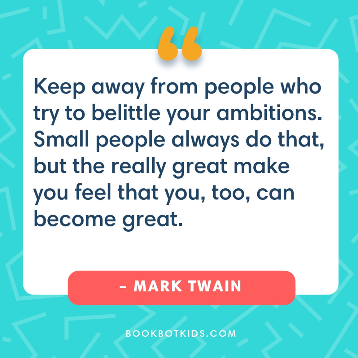 Keep away from people who try to belittle your ambitions. Small people always do that, but the really great make you feel that you, too, can become great. – Mark Twain