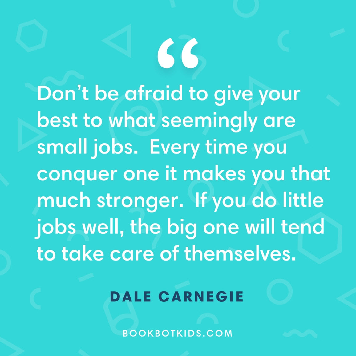 Don’t be afraid to give your best to what seemingly are small jobs.  Every time you conquer one it makes you that much stronger.  If you do little jobs well, the big one will tend to take care of themselves. – Dale Carnegie