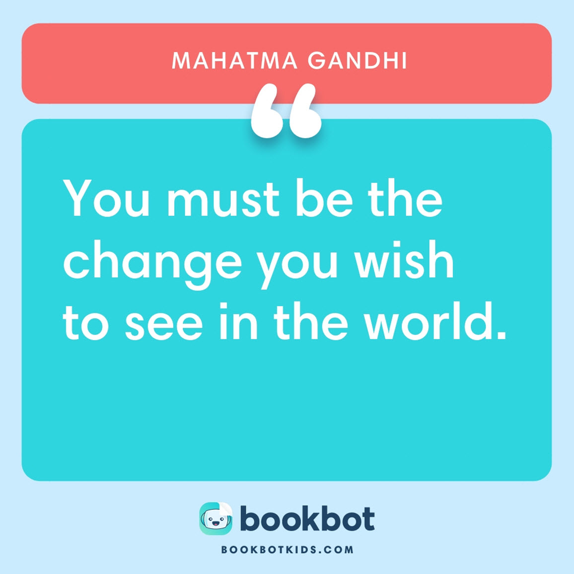 You must be the change you wish to see in the world. – Mahatma Gandhi