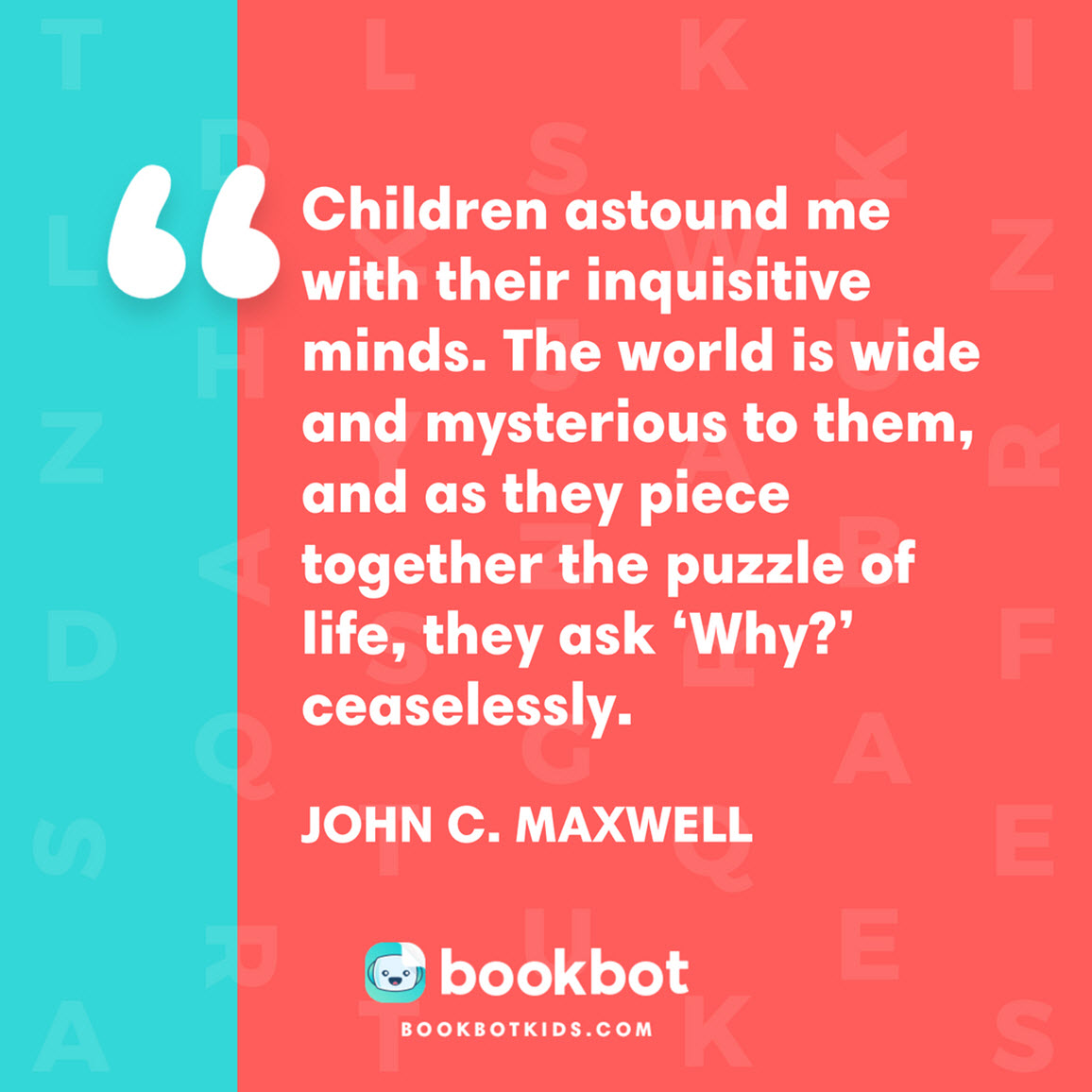 Children astound me with their inquisitive minds. The world is wide and mysterious to them, and as they piece together the puzzle of life, they ask ‘Why?’ ceaselessly. –  John C. Maxwell