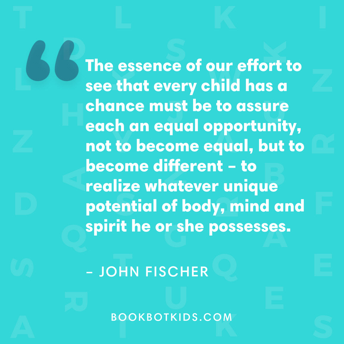 The essence of our effort to see that every child has a chance must be to assure each an equal opportunity, not to become equal, but to become different – to realize whatever unique potential of body, mind and spirit he or she possesses. –  John Fischer