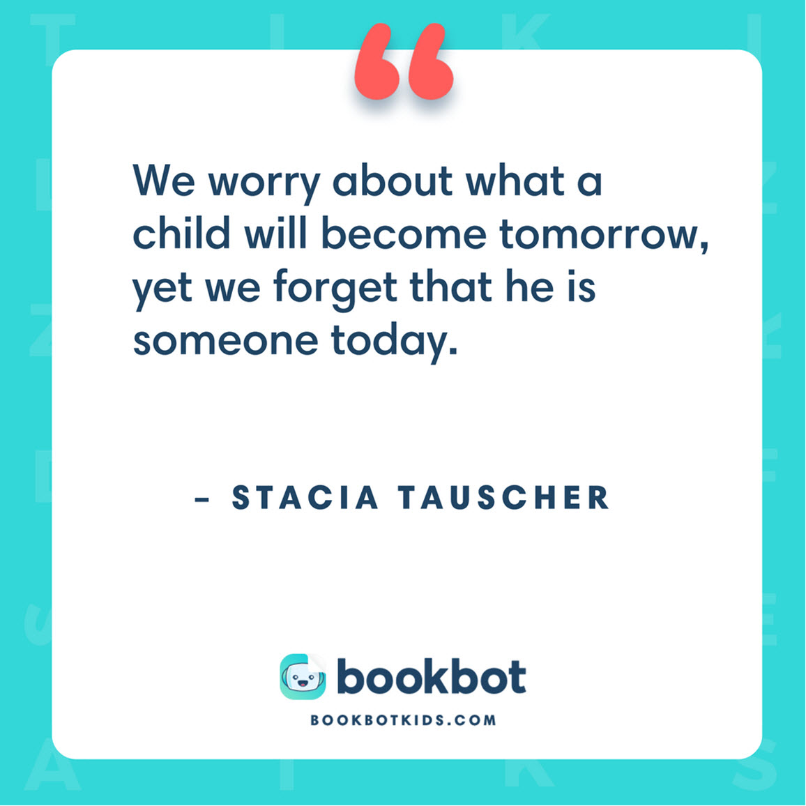 We worry about what a child will become tomorrow, yet we forget that he is someone today. – Stacia Tauscher