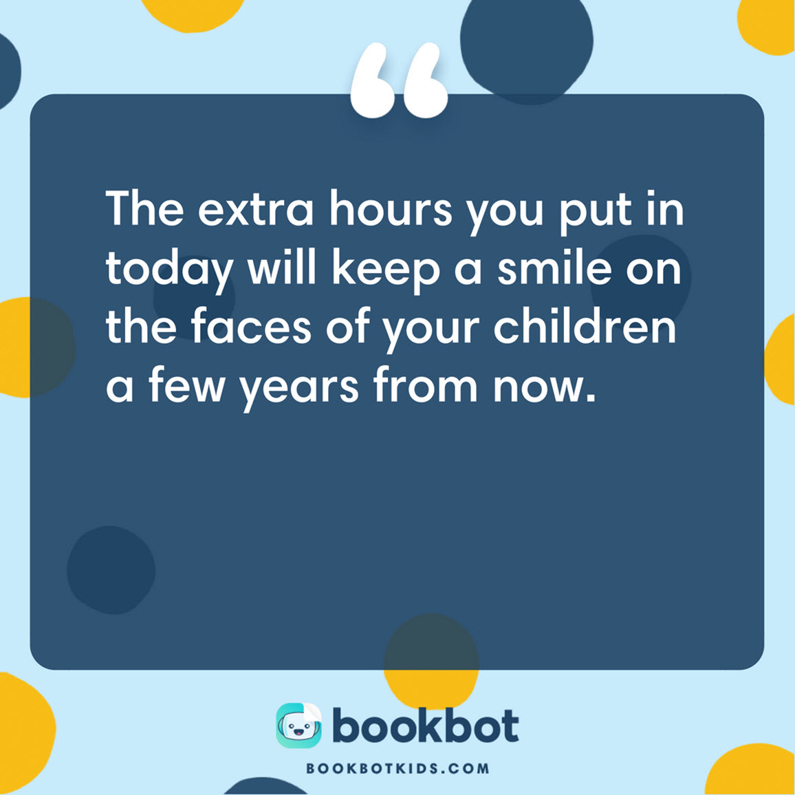 The extra hours you put in today will keep a smile on the faces of your children a few years from now.