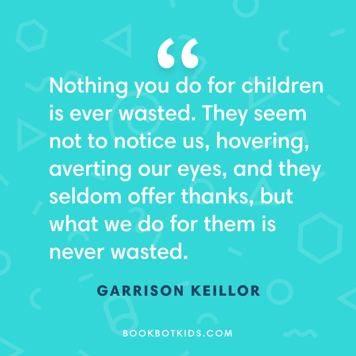 Nothing you do for children is ever wasted. They seem not to notice us, hovering, averting our eyes, and they seldom offer thanks, but what we do for them is never wasted. – Garrison Keillor