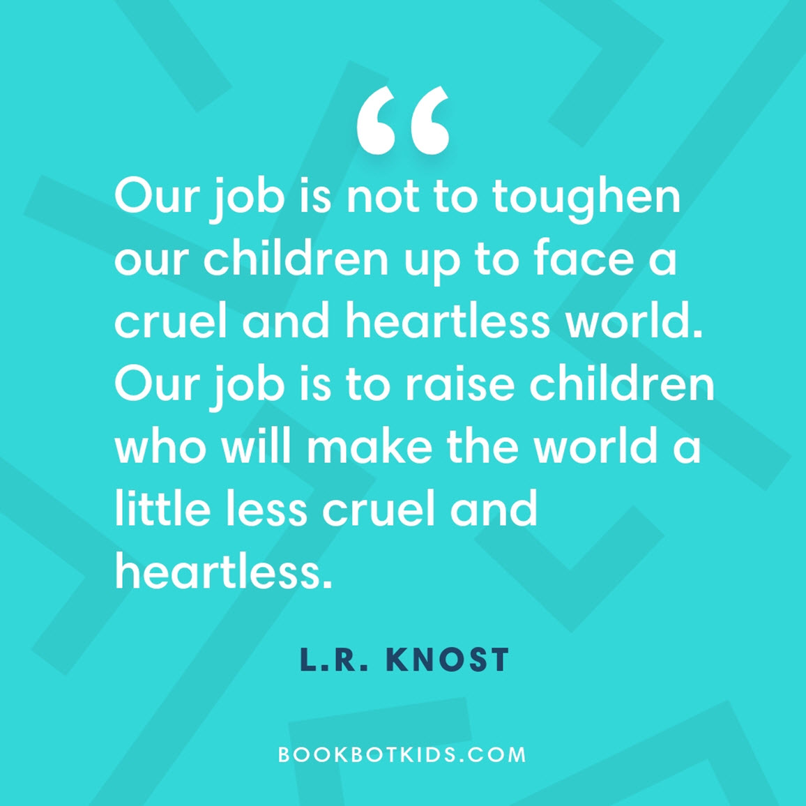 Our job is not to toughen our children up to face a cruel and heartless world. Our job is to raise children who will make the world a little less cruel and heartless. – L.R. Knost