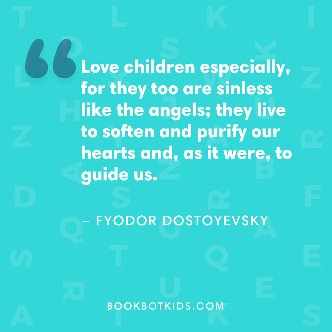 Love children especially, for they too are sinless like the angels; they live to soften and purify our hearts and, as it were, to guide us. – Fyodor Dostoyevsky