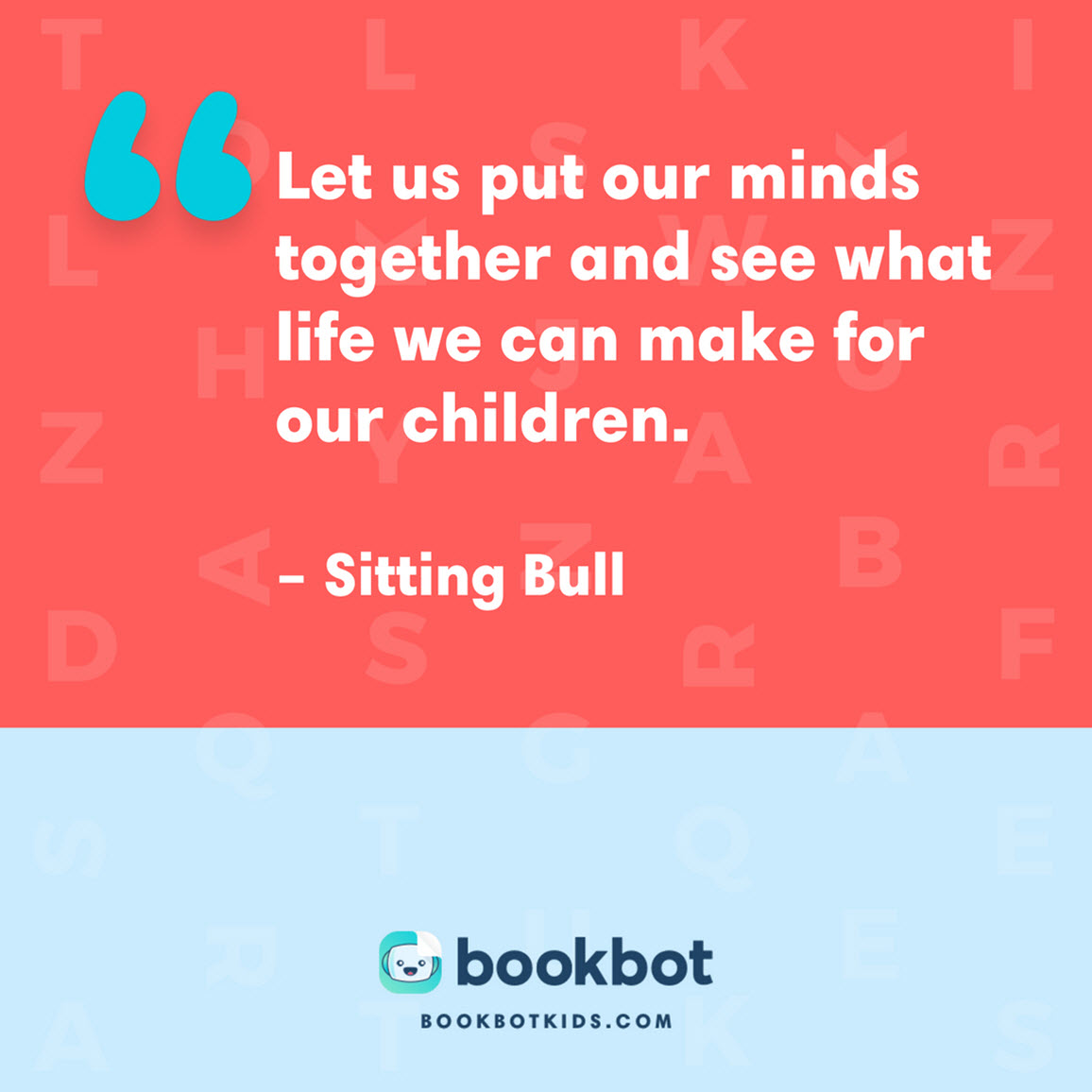 Let us put our minds together and see what life we can make for our children. – Sitting Bull