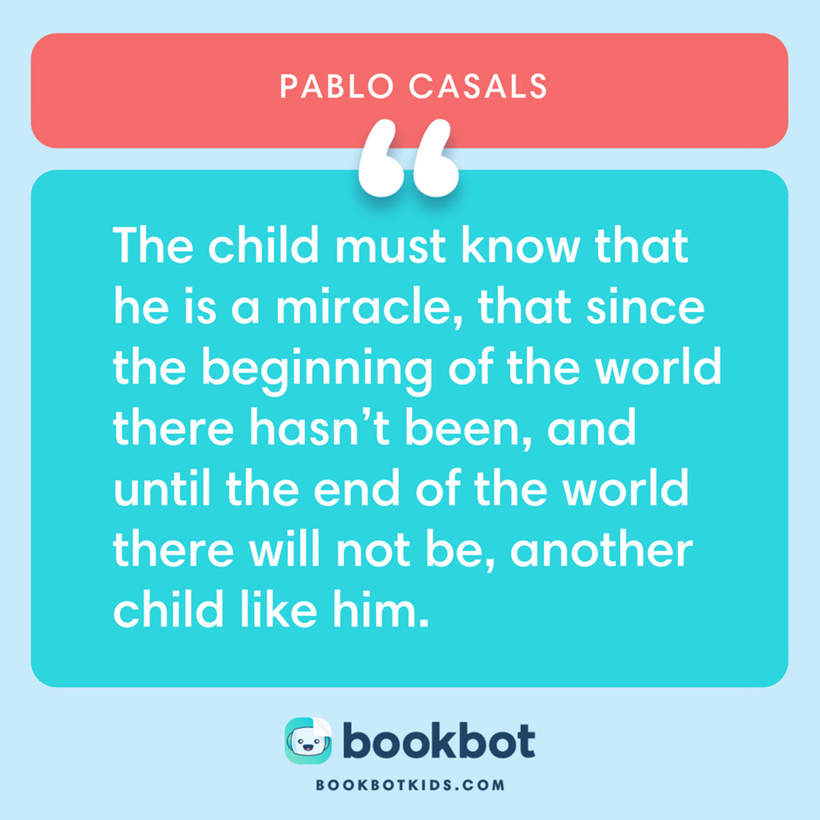 The child must know that he is a miracle, that since the beginning of the world there hasn’t been, and until the end of the world there will not be, another child like him. – Pablo Casals