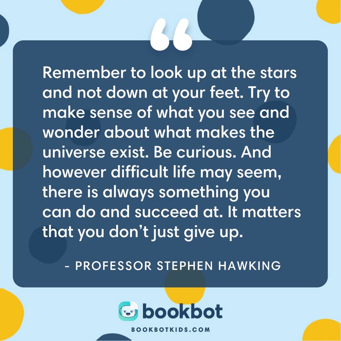 Remember to look up at the stars and not down at your feet. Try to make sense of what you see and wonder about what makes the universe exist. Be curious. And however difficult life may seem, there is always something you can do and succeed at. It matters that you don’t just give up.  – Professor Stephen Hawking