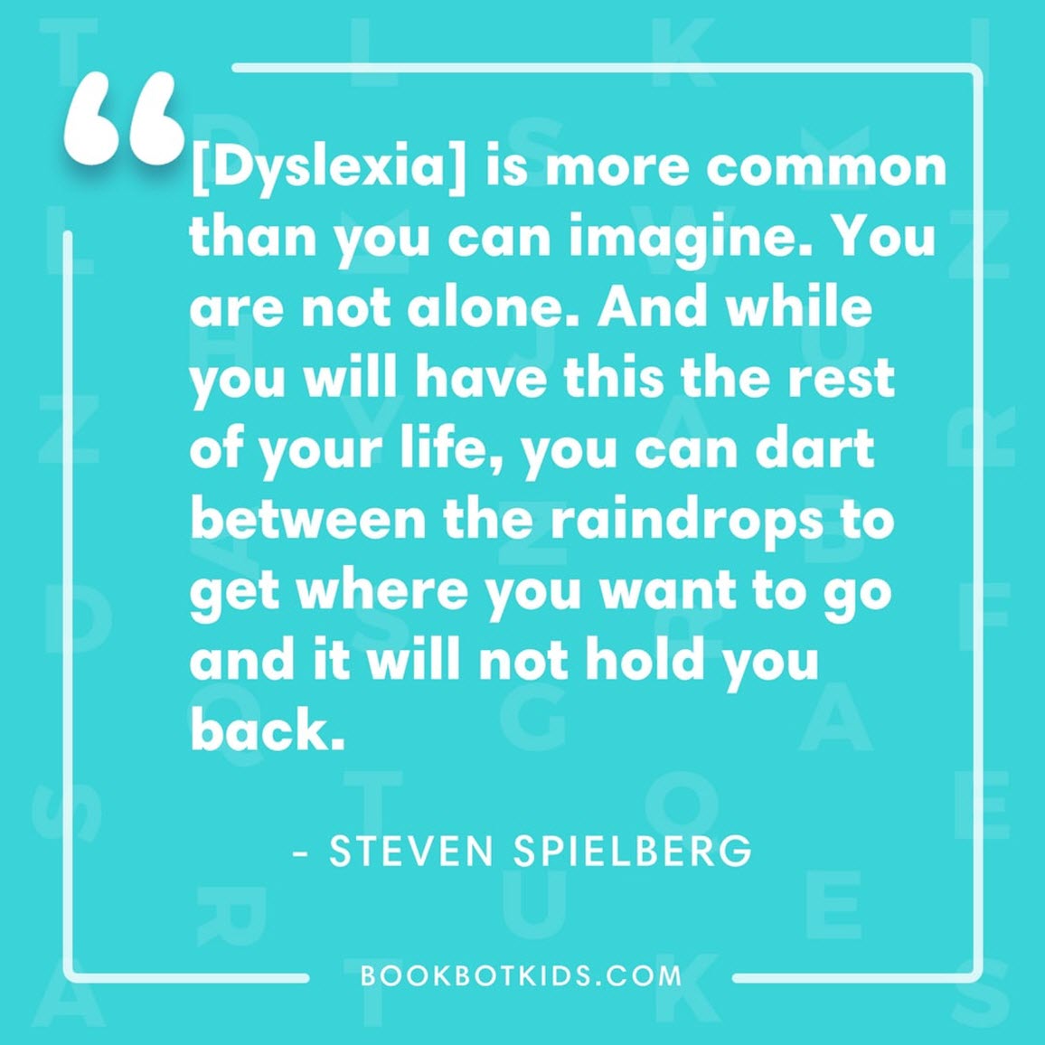 [Dyslexia] is more common than you can imagine. You are not alone. And while you will have this the rest of your life, you can dart between the raindrops to get where you want to go and it will not hold you back. – Steven Spielberg