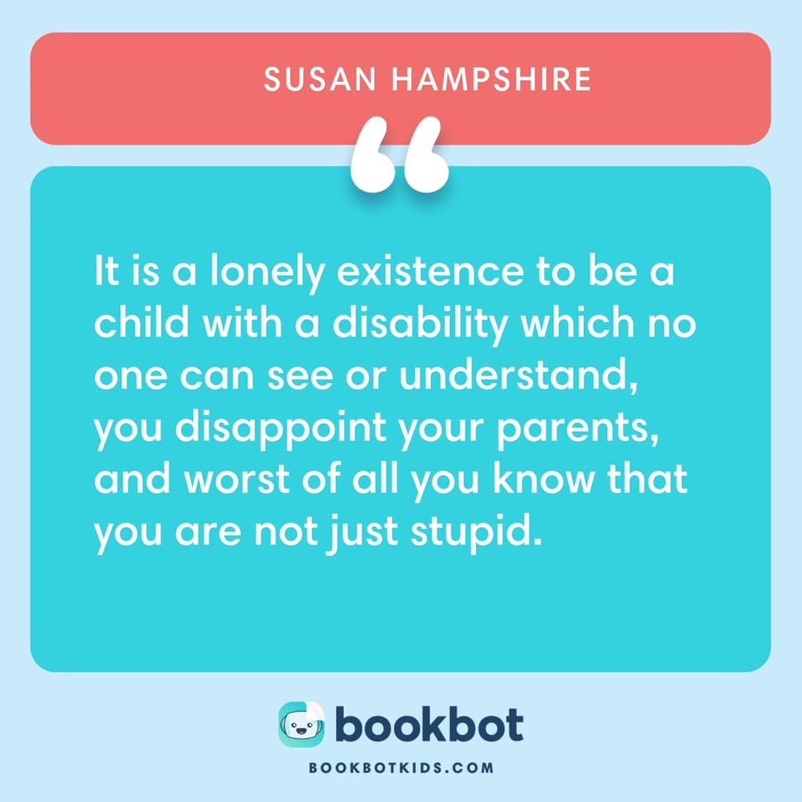 It is a lonely existence to be a child with a disability which no one can see or understand, you disappoint your parents, and worst of all you know that you are not just stupid. – Susan Hampshire