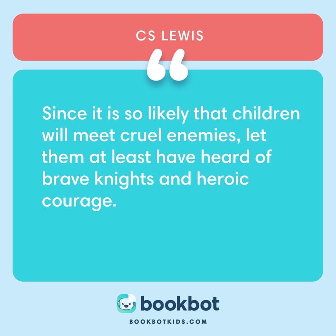 Since it is so likely that children will meet cruel enemies, let them at least have heard of brave knights and heroic courage. – CS Lewis